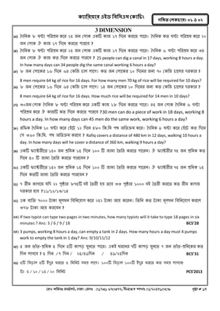 ক্যারযয়ায এইড রফর঳এ঳ কক্ার িং 
‡nW Awdmt dvg©‡MU, XvKv| †dvbt 01731 670377, bxj‡ÿZ kvLvt 01792510208 c„ôv # 15 
গরনত করক্ াযঃ ০১ ঑ ০২ 
3 DIMENSION 
13) বদননক ৮ ঘন্টা ঩নযশ্রভ কলয ২৫ জন করাক একটি কাজ ১৭ নদলন কযলত ঩ালয। বদননক কত ঘন্টা ঩নযশ্রভ কলয ২০ জন করাক ঐ কাজ ১৭ নদলন কযলত ঩াযলফ ? 
14) বদননক ৮ ঘন্টা ঩নযশ্রভ কলয ২৫ জন করাক একটি কাজ ১৭ নদলন কযলত ঩ালয। বদননক ৬ ঘন্টা ঩নযশ্রভ কলয ৩৪ জন করাক ঐ কাজ কত নদলন কযলত ঩াযলফ ? 25 people can dig a canal in 17 days, working 8 hours a day. In how many days can 34 people dig the same canal working 6 hours a day? 
15) ৮ জন করালকয ১৬ নদলন ৬৪ ককনজ চার রালগ। কত জন করালকয ১০ নদলনয জনয ৭০ ককনজ চালরয দযকায ? 
8 men require 64 kg of rice for 16 days. For how many men 70 kg of rice will be required for 10 days? 
16) ৮ জন করালকয ১৬ নদলন ৬৪ ককনজ চার রালগ। ১৪ জন করালকয ১০ নদলনয জনয কত ককনজ চালরয দযকায ? 
8 men require 64 kg of rice for 16 days. How much rice will be required for 14 men in 10 days? 
17) ৩০জন করাক বদননক ৮ ঘন্টা ঩নযশ্রভ কলয একটি কাজ ১৮ নদলন কযলত ঩ালয। ৪৫ জন করাক বদননক ৬ ঘন্টা ঩নযশ্রভ কলয ঐ কাজটি কত নদলন কযলত ঩াযলফ ? 30 men can do a piece of work in 18 days, working 8 hours a day. In how many days can 45 men do the same work, working 6 hours a day? 
18) যনপক বদননক ১০ ঘন্টা কলয ক঴োঁলট ১২ নদলন ৪৮০ নক.নভ ঩থ ঄নতক্রভ কলয। বদননক ৯ ঘন্টা কলয ক঴োঁলট কত নদলন ক঳ ৩৬০ নক.নভ. ঩থ ঄নতক্রভ কযলফ ? Rafiq covers a distance of 480 km in 12 days, walking 10 hours a day. In how many days will he cover a distance of 360 km, walking 9 hours a day? 
19) একটি পযাক্টযীলত ১৫০ জন শ্রনভক ১৫ নদলন ১০০ টি জাভা বতনয কযলত ঩ালযন। ঐ পযাক্টযীয ৭৫ জন শ্রনভক কত নদলন ৫০ টি জাভা বতনয কযলত ঩াযলফন ? 
20) একটি পযাক্টযীলত ১৫০ জন শ্রনভক ১৫ নদলন ১০০ টি জাভা বতনয কযলত ঩ালযন। ঐ পযাক্টযীয ৭৫ জন শ্রনভক ১৫ নদলন কতটি জাভা বতনয কযলত ঩াযলফন ? 
21) ৭ যীভ কাগলজ মনদ ২২ ঩ৃষ্ঠায ৮৭৫টি ফআ বতযী ঴য় তলফ ৩৩ ঩ৃষ্ঠায ১০০০ ফআ বতযী কযলত কত যীভ কাগজ দযকায ঴লফ ? ১১/১২/১৩/১৪ 
22) এক ফযনক্ত ৭০০০ টাকা ভূরধন নফননলয়াগ কলয ২৫২ টাকা অয় কলযন। নতনন কত টাকা ভূরধন নফননলয়াগ কযলর ৩৭৮ টাকা অয় কযলফন ? 
23) If two typist can type two pages in two minutes, how many typists will it take to type 18 pages in six minutes ? Ans: 3 / 6 / 9 / 18 BCS’28 
24) 3 pumps, working 8 hours a day, can empty a tank in 2 days. How many hours a day must 4 pumps work to empty the tank in 1 day? Ans: 9/10/11/12 
25) ৫ জন তাোঁত-শ্রনভক ৫ নদলন ৫টি কা঩ড় ফুনলত ঩ালয। একআ ধযলনয ৭টি কা঩ড় ফুনলত ৭ জন তাোঁত-শ্রনভলকয কত নদন রাগলফ ? ৫ নদন / ৭ নদন / ২৫/৪৯নদন / ৪৯/২৫নদন BCS’31 
26) ৫টি নফড়ার ৫টি আোঁদুয ধযলত ৫ নভননট ঳ভয় রালগ। ১০০টি নফড়ার ১০০টি আোঁদুয ধযলত কত ঳ভয় রাগলফ? 
উঃ ৫ / ১০ / ১৫ / ২০ নভননট PCS’2013 
 