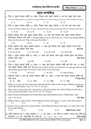 ক্যারযয়ায এইড রফর঳এ঳ কক্ার িং 
‡nW Awdmt dvg©‡MU, XvKv| †dvbt 01731 670377, bxj‡ÿZ kvLvt 01792510208 c„ôv # 17 
গরনত করক্ াযঃ ০১ ঑ ০২ 
ফয়঳ ঳ম্পরক্থত 
1. ন঩তা ঑ ঩ুলেয ফয়ল঳য ঳ভনি ৮০ ফেয। ন঩তায ফয়঳ ঩ুলেয ফয়ল঳য ৪ গুণ ঴লর ঩ুলেয ফয়঳ কত? 
The sum of father and his son is 80 years. The age of father is Four times of the age of his son. What is the age of his son? 
A. 12 B. 14 C. 16 D. 20 
2. ন঩তা ঑ ঩ুলেয ফয়ল঳য ঳ভনি ৫৬ ফেয। ন঩তায ফয়঳ ঩ুলেয ফয়ল঳য ৩ গুণ ঴লর কায ফয়঳ কত? 
The sum of Father and his son is 56 years. The age of Father is thrice as the age of his son. What are their ages ? 
A. 10, 46 B. 12, 44 C. 14, 42 D. 16, 40 
3. ন঩তায ফতগভান ফয়঳ তায ঩ুলেয ফয়ল঳য নদ্বগুণ। ১৪ ফেয ঩ূলফগ ন঩তায ফয়঳ ঩ুলেয ফয়ল঳য নতনগুণ নের,ন঩তায ফতগভান ফয়঳ কত ? The age of father is twice as old as his son. 14 years ago the age of father is thrice as old as his son. What is the age of his father ? 
A. 42 B. 56 C. 60 D. 70 
4. ন঩তায ফতগভান ফয়঳ ঩ুলেয ফয়ল঳য চাযগুণ। ৬ ফেয ঩ুলফগ ন঩তায ফয়঳ ঩ুলেয ফয়ল঳য দ঱গুণ নের। ন঩তা ঑ ঩ুলেয ফতগভান ফয়঳ কত? BCS’20 
K. 56 Ges 14 eQi L. 32 Ges 8 eQi M. 36 Ges 9 eQi N. 40 Ges10 eQi 
5. ন঩তা ঑ ঩ুলেয ফয়ল঳য ঳ভনি ৫০ ফেয। ২০ ফেয ঩লয ন঩তায ফয়঳ ঩ুলেয ফয়ল঳য নদ্বগুণ ঴লর, ন঩তায ফতগভান ফয়঳ কত? PSC’2013 
K. 30 eQi L.35 eQi M. 40 eQi N. 50 eQi 
6. ন঩তা ঑ ঩ুলেয ফয়ল঳য ঳ভনি ৮০ ফেয। ১০ ফেয ঩ূলফগ তালদয ফয়ল঳য ঳ভনি কত নের এফং ১০ ফেয ঩লয তালদয ফয়ল঳য ঳ভনি কত ঴লফ? The sum of father and his son is 80 years. 10 years ago what was the sum of their age and After 10 years the what will be sum of their ages? 
A. 70, 90 B. 65, 95 C. 60, 100 D. None of these 
7. অপজার ঳াল঴ফ ঑ তায দুআ কেলরয ফয়ল঳য ঳ভনি ৩৬ ফেয। ৫ ফেয ঩লয তালদয ফয়ল঳য ঳ভনি কত ফেয ঴লফ? 7th-BJS’2012 
ক. ৪০ ফেয খ্. ৪১ ফেয গ. ৪৬ ফেয ঘ. ৫১ ফেয 
8. Rahim is 12 years old. He is three times older than Karim. What will be the age of Rahim when he two times older than Karim ? Ans: 15 / 16 / 17 / 18 years BCS’28 
9. Mary, who is sixteen years old, is four times as old as her brother. How old will Mary be when she is twice as old as her brother? Ans: 20 / 24 / 25 / 26 / 28 years 
10. Jony is 20 years older than Rony. In 10 years, Rony’s age will be half that of Jony’s. What is Rony’s Age? 
Ans: 3 / 10 / 20 / 25 PSC’2013 
11. Rahim is thrice as old as Karim. If the difference between their ages is 14 years. How old is Karim? 
A. 5 B. 6 C. 7 D. 8 
12. Sarah is twice as old as her younger brother. If the difference between their ages is 15 years. How old is her younger brother ? 
A. 10 B. 15 C. 20 D. 25 IBBL/Proba./ 2011 
Keep n Touch www.facebook.com/mathabdullah2020 
13. একটি বগ্নাংল঱য ঴য ঑ রলফয ঄নু঩াত ৩ : ২। রফ কথলক ৬ ফাদ নদলর কম বগ্নাং঱ ঩া঑য়া মায় ক঳টি ভূর বগ্নাংল঱য ২/৩ গুণ। বগ্নাং঱টিয রফ কত? উঃ ৯ / ১৬ / ১৮ / ২৪ wbeÜb 2010  