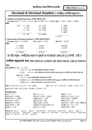 ক্যারযয়ায এইড রফর঳এ঳ কক্ার িং 
‡nW Awdmt dvg©‡MU, XvKv| †dvbt 01731 670377, bxj‡ÿZ kvLvt 01792510208 c„ôv # 18 
গরনত করক্ াযঃ ০১ ঑ ০২ 
Decimal & Decimal Number ( `kwgK, `kwgK fMoevsk ) 
1. Addition of decimal fractions: (`kwgK fMoevs‡ki †hvM) 
Exercise: (i) 17.5 + 2.07 + 21.745 (ii) 18.5794 + 25 + 0.4206 (iii) 1 + 0.01 + 0.001 + 0.0002 
wbqgt 
Soln: 17 . 500 18 . 5794 1 . 0000 
2 . 070 25 . 0000 0 . 0100 
21 . 745 00 . 4206 0 . 0010 
________________ ___________ 0 . 0002 
41 . 315 44 . 0000 ______________ 
1 . 0112 
2. Subtraction of decimal fractions: ( `kwgK fMoevs‡ki we‡qvM ) 
Exercise: (i) 5.7 - 0.74365 (ii) 0.9862 - 0.235 (iii) 889 - 32.987 
wbqgt 
5 . 70000 0.9862 889.000 
0 . 74365 0.2350 32.987 
___________ __________ ____________ 
4 . 95635 0.7512 856.013 
`kwgK fMoevs‡ki ¸Yt MUTIPLICATION OF DECIMAL FRACTIONS 
wbqgt 
EXAMPLE : (i) 1.5 0.15 
= [1515 = 225 ] `kwgK DwV‡q mvaviYfv‡e ¸Y Kiæb 
= 0.225 †gvU `kwg‡Ki Ni MYbv K‡i Wvbw`K †_‡K Result-G ZZwUi Av‡M `kwgK emv‡Z n‡e 
(ii) 0.02  0.005 
= [ 25 = 10 ] `kwgK DwV‡q mvaviYfv‡e ¸Y Kiæb 
= 0.00010 †gvU `kwg‡Ki Ni MYbv K‡i Wvbw`K †_‡K Result-G ZZwUi Av‡M `kwgK emv‡Z n‡e 
= 0.0001 cÖPwjZ wbqgvbyhvqx †k‡li k~b¨wU ev` hv‡e 
(iii) 0.10.20.3 = [123 = 6] = 0.006 (iv) 1.36  10 = [ 13610 = 1360] = 13.60 = 13.6 
(v) 0.0357100 = [357100 = 35700] = 3.5700 = 3.57 
EXERCISE: 
(i) 1.1  1.1 (ii) 1.2  1.2 (iii) 0.1  0.1 
(iv) 0.001  0.0001 (v) 0.05  0.07  0.003 (vi) 0.33  0.02  0.18 
(vii) 0.0754  10000 (viii) 0.0357  100 (ix) 0.7543  100000 
(x) 10.09  0.021 (xi) 56.789  100 (xii) 0.318  26 
(xiii) 90.75 45.50 (xiv) 0.006  0.025 (xv) 0.02  0.05  0.04 BJS’12 
(xvi) 40.05  200 (xvii) 0.20.020.002 20 (xviii) 0.5  0.5  0.5 
(xix)5.2  0.8 (xx) 1.9  1.001 (xxi) 3.002  100 
RESULTS: (i) 1.21 (ii) 1.44 (iii) 0.01 (iv) 0.00 00 001 (v) 0.00 00 105 (vi) 0.001188 (vii) 754 (viii) 3.57 
(ix) 75430 (x) 0.21189 (xi) 0.56789 (xii) 8.268 (xiii) 4129.125 (xiv) 0.00015 (xv) 0.00 00 4 (xvi) 8010 (xvii) 0.00016 
(xviii) 0.125 (xix) 4.16 (xx) 1.9019 (xxi) 300.2 
 