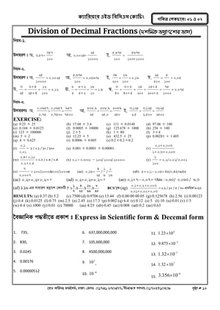 ক্যারযয়ায এইড রফর঳এ঳ কক্ার িং 
‡nW Awdmt dvg©‡MU, XvKv| †dvbt 01731 670377, bxj‡ÿZ kvLvt 01792510208 c„ôv # 19 
গরনত করক্ াযঃ ০১ ঑ ০২ 
Division of Decimal Fractions (`kwgK fMoevs‡ki fvM) 
wbqg-1. 
D`vniY t A. 
100 
357 
3.57 Av. 
10000 
25 
0.0025 B. 
100 1000 
5678 
100 
5.678 
 
 
wbqg-2. 
D`vniY t A. 0.0025 
10000 
25 
 Av. 0.05678 
100 
5.678 
 B. 0.19 
100 
19 
200 
38 
  C. 0.05 
100 
5 
500 
25 
  
D. 0.12 
100 
12 
25 4 
3 4 
25 
3 
  
 
 
 E. 1.6 
10 
16 
5 2 
8 2 
5 
8 
  
 
 
 F. 0.075 
1000 
75 
200 5 
15 5 
200 
15 
40 5 
3 5 
40 
3 
  
 
 
  
 
 
 
wbqg-3. 
D`vniYt A. 
7500 
657 
0.7500 
0.0657 
0.75 
0.0657 
  Av. 
250 
8089 
25.0 
808.9 
25 
808.9 
  B. 
2500 
3125 
2.500 
3.125 
2.5 
3.125 
  
EXERCISE: 
(a) 9.25  25 (b) 17.68  3.4 (c) 111  0.0148 (d) 97.06  100 
(e) 0.168  0.0125 (f) 0.0005  10000 (g) 125.678  1000 (h) 256  100 
(i) 123  100000 (j) 2  5 (k) 1  80 (l) 3  4 
(m) 5  2 (n) 12.25  5 (o) 432.5  25 (p) 0.00281  1.405 
(q) 4  0.625 (r) 0.0006  0.005 (s) 0.2  0.2  0.2 
(t) 
0.01 
0.1 
= 1 / 0.1 / 10 / 100 (u) 0.001  0.0001  0.00001. (v) 
1 0.3 0.003 
0.1 0.003 
  
 
(w)  
 
 
0.2 0.5 
0.4 0.10 
0.2 / 0.3 / 0.4 (x) 0.1 0.0001  = 100 / 1000 / 100000 (y) 0.1 / 0.01 / 0.001 
100 
1 
 
(z) 100/1000/01000/100000 
0.0007 
7 
 (aa) 
16 
1 
/ 
6 
1 
/ 
25 
4 
0.16 (ab) 5 0.1 0.05 45/0.45/00.45    
(ac) 0.2 0.2 0.2 ?    (ad) 0.2 0.2 0.2 ?    (ae) 0.1 7 0.07 ? 0.63 / 0.063 / 6.3    Ans : 
(af) 1.16-Gi mvaviY fMoevsk †KvbwU ? 
45 
8 
/1 
99 
16 
/1 
25 
4 
/1 
6 
1 
1 BCS’29 (ag)  
  
  
0.01 0.02 0.03 
0.1 0.2 0.003 
0.1 / 10 / 5 / 20 cÖv_wgKÕ2012 
RESULTS: (a) 0.37 (b) 5.2 (c) 7500 (d) 0.9706 (e) 13.44 (f) 0.00 00 00 05 (g) 0.125678 (h) 2.56 (i) 0.00123 
(j) 0.4 (k) 0.0125 (l) 0.75 (m) 2.5 (n) 2.45 (o) 17.3 (p) 0.002 (q) 6.4 (r) 0.12 (s) 5 (t) 10 (u) 0.01 (v) 1/3 
(w) 0.4 (x) 1000 (y) 0.01 (z) 70000 (aa) 4/25 (ab) 0.45 (ac) 0.008 (ad) 0.2 (ae) 0.63 
‰eÁvwbK c×Zx‡Z cÖKvk t Express in Scientific form & Decemal form 
1. 735, 
2. 830, 
3. 0.0245 
4. 0.00176 
5. 0.00000512 
6. 637,000,000,000 
7. 105,600,000 
8. 4500,000,000 
9. 3 10 , 
10. 6 10 
11. 4 1.2310 
12. 2 9.873 10  
13. 7 1.32 10  
14. 7 1.3210 
15. 
8 3.356 10  
 