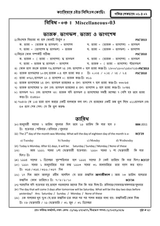 ক্যারযয়ায এইড রফর঳এ঳ কক্ার িং 
‡nW Awdmt dvg©‡MU, XvKv| †dvbt 01731 670377, bxj‡ÿZ kvLvt 01792510208 c„ôv # 20 
গরনত করক্ াযঃ ০১ ঑ ০২ 
রফরফধ-০৩ t Miscellaneous-03 
বাজক্, বাগপর, বাজয ঑ বাগত঱ল 
1) ননঃল঱লল নফবাজয না ঴লর ককানটি ননবুগর ? PSC’2013 
ক. বাজয = (বাজক দ্ধ বাগপর) + বাগল঱ল খ্. বাজয = (বাজক + বাগল঱ল) + বাগপর 
গ. বাজয = (বাগল঱ল দ্ধ বাগপর) + বাজক ঘ. বাজয = (বাজক + বাগপর) + বাগল঱ল 
2) ননলচয ককান ঳ম্পকগটি ঳ঠিক? PSC’2010 
ক. বাজক = ( বাজয - বাগল঱ল) দ্ধ বাগপর খ্. বাজয = (বাজক - বাগল঱ল) + বাগপর 
গ. বাজয = বাজক দ্ধ বাগপর - বাগল঱ল ঘ. বাজক = ( বাজয - বাগল঱ল) স্টবাগপর 
3) ককান বাগ ঄ংলক বাজক ৭৮, বাগপর ২৫ এফং বাগল঱ল ০ ঴লর বাজয কত? উঃ ১৮০০/১৯০০/১৯৫০/২১৫০ PSC’2013 
4) বাজক বাগপলরয ১০ গুণ, বাজক ০.৫ ঴লর বাজয কত ? উঃ ০.০২৫ / ০.২৫ / ২৫ / ২.৫ PSC’2010 
5) বাজয ৩৭৯২, বাগপর ১২ ঑ বাগল঱ল ০। বাজক কত? উঃ ৩১৬ 
6) বাজক বাগল঱ললয ১৫ গুণ। বাগপর বাজলকয ৩ গুণ। বাগল঱ল ৭ ঴লর বাজয কত? উঃ ৩৩০৮৪ 
7) বাজক বাগল঱ললয ৮ গুণ এফং বাগপর বাজলকয ৪ গুণ। বাগল঱ল ৯ ঴লর বাজয কত? উঃ ২০৭৪৫ 
8) বাগপর ৭০২ এফং বাগল঱ল ২৪। বাজক মনদ বাগপর ঑ বাগল঱ললয ঳ভনি ঄ল঩ক্ষ্া ৭ কফন঱ ঴য় তলফ বাজয কত? উঃ ৫১৪৫৯০ 
9) ৭৬৪২৮ কক ১২৪ দ্বাযা বাগ কযলত একটি ফারকলক ফরা ঴র। ক঳ বাজলকয একটি ঄ঙ্ক বুর নরলখ্ ৬১১বাগপর এফং ৫৩ বাগ ক঱ল ক঩র। ক঳ নক বুর কযর? 
তারযখ 
10) জানুয়াযী ভাল঳য ২ তানযখ্ ফুধফায নের তলফ ১৯ তানযখ্ নক ফায ঴লফ ? BBK-2011 উঃ শুক্রফায/঱ননফায/যনফফায/ফুধফায 
11) The 2nd day of the month was Monday. What will the day of eighteen day of the month is a- BCS’29 
a) Tuesday b) Sunday c) Monday d) Wednesday 
12) Today is Monday. After 61 days, it will be: Saturday / Sunday / Monday / None of these 
13) অজ ১৯৯১ ঳লনয ১রা কপব্রুয়াযী শুক্রফায। ১৯৯০ ঳লনয ১ রা কপব্রুয়াযী নক ফায নের? উঃ 
14) ১৯৯৪ ঳ালরয ১ নডল঳ম্বয ফৃ঴স্পনতফায ঴লর ১৯৯৫ ঳ালরয ঐ একআ তানযলখ্ নক ফায নের? BCS’27 
15) ১৯৯২ ঳লনয ১ জানুয়ানযলত মায জন্ধ ১৯৯৩ ঳লনয ৩১ জানয়ানযলত তায ফয়঳ কত ঴লফ? 
উঃ ৩৯৪/৩৯৫/৩৯৬/৩৯৭ নদন 
16) ১৭ নদন অলগ অফদুয য঴ীভ ফলরনের কম তায জন্ধনদন আগাভীক্ার। অজ ২৩ তানযখ্ ঴লরতায জন্ধনদন ককান তানযলখ্? উঃ ৭/৮/৯/১০ BCS’34 
17) ঩যশুনদন মনদ শুক্রফায ঴য়, তা঴লর গতকালরয অলগয নদন নক ফায নের? উঃ যনফফায/ক঳াভফায/ভঙ্গরফায/ফুধফায 
18) The day that will come 3 days after tomorrow will be Saturday. What will be the day two days before yesterday? Ans: Saturday / Sunday / Monday / None of these 
19) এক ফারলকয খ্ুফ দুঃখ্ কম, তায জন্ধনদন চায ফেয ঩য ঩য ঩ারন কযলত ফাধয ঴য়। জন্ধনদনটি ককান নদন? 
উঃ ২৮ কপব্রুয়ানয / ২৯ কপব্রুয়ানয / ৩১ জুন / ৩১ নডল঳ম্বয  