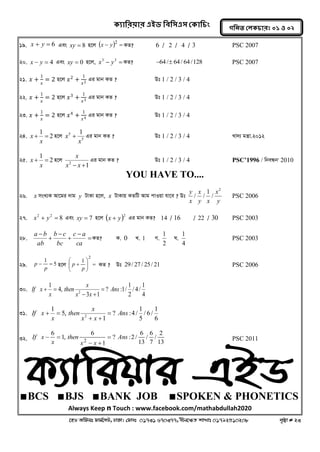 ক্যারযয়ায এইড রফর঳এ঳ কক্ার িং 
‡nW Awdmt dvg©‡MU, XvKv| †dvbt 01731 670377, bxj‡ÿZ kvLvt 01792510208 c„ôv # 23 
গরনত করক্ াযঃ ০১ ঑ ০২ 
19. x  y  6 Ges xy  8 n‡j     2 x y KZ? 6 / 2 / 4 / 3 PSC 2007 
20. x  y  4 Ges xy  0 n‡j,   3 3 x y KZ? 64/ 64/ 64/128 PSC 2007 
21. 푥 + 
1 
푥 
= 2 n‡j 푥2 + 
1 
푥2 
Gi gvb KZ ? Dt 1 / 2 / 3 / 4 
22. 푥 + 
1 
푥 
= 2 n‡j 푥3 + 
1 
푥3 
Gi gvb KZ ? Dt 1 / 2 / 3 / 4 
23. 푥 + 
1 
푥 
= 2 n‡j 푥4 + 
1 
푥4 
Gi gvb KZ ? Dt 1 / 2 / 3 / 4 
24. 2 
1 
  
x 
x n‡j 
5 
5 1 
x 
x  Gi gvb KZ ? Dt 1 / 2 / 3 / 4 Lv`¨ gš¿v.2012 
25. 2 
1 
  
x 
x n‡j 
1 2 x  x  
x Gi gvb KZ ? Dt 1 / 2 / 3 / 4 PSC’1996 / wbeÜb' 2010 
YOU HAVE TO.... 
26. x msL¨K Av‡gi `vg y UvKv n‡j, x UvKvq KZwU Avg cvIqv hv‡e ? Dt 
y 
x 
y x 
x 
x 
y 2 
/ 
1 
/ / PSC 2006 
27. 8 2 2 x  y  Ges xy  7 n‡j  2 x  y Gi gvb KZ? 14 / 16 / 22 / 30 PSC 2003 
28.  
 
 
 
 
 
ca 
c a 
bc 
b c 
ab 
a b KZ? K. 0 L. 1 M. 
2 
1 N. 
4 
1 PSC 2003 
29. 5 
1 
  
p 
p n‡j    
 
 
  
 
 
 
2 
1 
p 
p KZ ? Dt 29/ 27 / 25/ 21 PSC 2006 
30. 
4 
1 
/ 4 / 
2 
1 
? :1/ 
3 1 
4, 
1 
2 Ans 
x x 
x 
then 
x 
If x  
  
  
31. 
6 
1 
/ 6 / 
5 
1 
? :4 / 
1 
5, 
1 
2 Ans 
x x 
x 
then 
x 
If x  
  
  
32. 
13 
2 
/ 
7 
6 
/ 
13 
6 
? :2/ 
1 
6 
1, 
6 
2 
Ans 
x x 
then 
x 
If x  
  
  PSC 2011 
∎BCS ∎BJS ∎BANK JOB ∎SPOKEN & PHONETICS 
Always Keep n Touch : www.facebook.com/mathabdullah2020 
