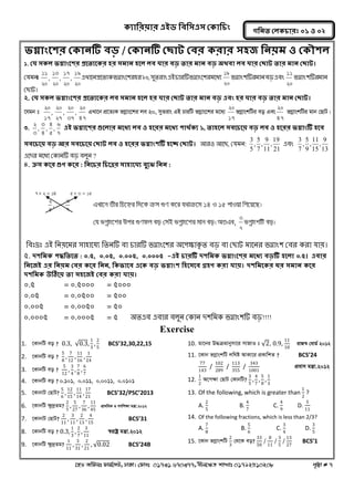 ক্যারযয়ায এইড রফর঳এ঳ কক্ার িং 
‡nW Awdmt dvg©‡MU, XvKv| †dvbt 01731 670377, bxj‡ÿZ kvLvt 01792510208 c„ôv # 7 
গরনত করক্ াযঃ ০১ ঑ ০২ 
বগ্নািংত঱য কক্ানটি ফড় / কক্ানটি কছাট কফয ক্যায ঳঴জ রনয়ভ ঑ কক্ৌ঱র 
1. কম ঳ক্র বগ্নািংত঱য প্রততযতক্য ঴য ঳ভান ঴তর রফ মায ফড় তায ভান ফড় অথফা রফ মায কছাট তায ভান কছাট। 
কমভনt 
20 
19 
, 
20 
17 
, 
20 
13 
, 
20 
11 
এখ্ালন প্রলতযক বগ্নাংল঱য ঴য ২০, ঳ুতযাং এআ চাযটি বগ্নাংল঱য ভলধয 
20 
19 
বগ্নাং঱টিয ভান ফড় এফং 
20 
11 
বগ্নাং঱টিয ভান 
কোট। 
2. কম ঳ক্র বগ্নািংত঱য প্রততযতক্য রফ ঳ভান ঴তর ঴য মায কছাট তায ভান ফড় এফিং ঴য মায ফড় তায ভান কছাট। 
‡hgb t 
47 
20 
, 
37 
20 
, 
27 
20 
, 
17 
20 
GLv‡b cÖ‡Z¨K fMoevs‡ki je 20, myZivs GB PviwU fMoevs‡ki g‡a¨ 
17 
20 
fMoevskwUi eo Ges 
47 
20 
fMoevskwUi gvb †QvU| 
3. 
7 
6 
, 
5 
4 
, 
4 
3 
, 
3 
2 
এই বগ্নাত঱য গুতরায ভতধয রফ ঑ ঴তযয ভতধয ঩াথথক্য ১, তা঴তর ঳ফত তয় ফড় রফ ঑ ঴তযয বগ্নািংটি ঴তফ 
঳ফত তয় ফড় আয ঳ফত তয় কছাট রফ ঑ ঴তযয বগ্নািং঱টি ঴তে কছাট। অয঑ অলে, কমভন: 
21 
19 
, 
11 
9 
, 
7 
5 
, 
5 
3 এফং 
13 
9 
, 
15 
11 
, 
9 
5 
, 
7 
3 
এলদয ভলধয ককানটি ফড় ফরুন ? 
4. ক্র঳ ক্তয গুণ ক্তয : রনত য র তেয ঳া঴াতময ফুতঝ রনন : 
নফঃদ্রঃ এআ ননয়লভয ঳া঴ালময নতনটি ফা চাযটি বগ্নাংল঱য ঄ল঩ক্ষ্াকৃত ফড় ফা কোট ভালনয বগ্নাং঱ কফয কযা মায়। 
৫. দ঱রভক্ ঩দ্ধরততত : ০.৫, ০.০৫, ০.০০৫, ০.০০০৫ -এই াযটি দ঱রভক্ বগ্নািংত঱য ভতধয ফড়টি ঴তরা ০.৫। এফায 
রনতজই এয রনয়ভ কফয ক্তয রনন, রক্বাতফ এতক্ ফড় বগ্নািং঱ র঴ত঳তফ গ্র঴ণ ক্যা মায়। দ঱রভতক্য ঘয ঳ভান ক্তয 
দ঱রভক্ উঠিতয় তা ঳঴তজই কফয ক্যা মায়। 
০.৫ = ০.৫০০০ = ৫০০০ 
০.০৫ = ০.০৫০০ = ৫০০ 
০.০০৫ = ০.০০৫০ = ৫০ 
০.০০০৫ = ০.০০০৫ = ৫ ঄তএফ এফায ফরুন ককান দ঱নভক বগ্নাং঱টি ফড়!!!! 
Exercise 
1. ‡KvbwU eo ? 0.3, 0.3, 
1 
3 
, 
2 
5 
BCS’32,30,22,15 
2. ‡KvbwU eo ? 5 
8 
, 
7 
12 
, 
11 
16 
, 
1 
24 
3. ‡KvbwU eo ? 5 
12 
, 
3 
4 
, 
7 
8 
, 
6 
7 
4. ‡KvbwU eo ? 0.101, 0.011, 0.0011, 0.0101 
5. ‡KvbvU †QvU? 5 
6 
, 
12 
15 
, 
11 
14 
, 
17 
21 
BCS’32/PSC’2013 
6. ‡KvbwU ÿz`ªZg? 2 
5 
, 
5 
27 
, 
7 
36 
, 
11 
45 
cÖv_wgK I MYwkÿv gš¿v.2012 
7. ‡KvbvU †QvU? 2 
11 
, 
3 
11 
, 
2 
13 
, 
4 
15 
BCS’31 
8. ‡KvbwU eo ? 0.3, 
1 
3 
, 
2 
7 
, 
3 
11 
¯^ivóª gš¿v.2012 
9. ‡KvbwU ÿz`ªZg? 1 
11 
, 
3 
31 
, 
2 
21 
, 0.02 BCS’24B 
10. gv‡bi D×μgvbymv‡i mvRvI t 2, 0.9, 11 
10 
ivR¯^ †evW© 2012 
11. ‡Kvb fMoevskwU jwNó AvKv‡i cÖKvwkZ ? BCS’24 
77 
143 
/ 
102 
289 
/ 
113 
355 
/ 
343 
1001 
cÖevm gš¿v.2012 
12. 
1 
2 
A‡c¶v †QvU †KvbwU? 3 
5 
, 
4 
7 
, 
5 
8 
, 
1 
3 
13. Of the following, which is greater than 
1 
2 
? 
A. 
2 
5 
B. 
4 
7 
C. 
4 
9 
D. 
5 
11 
14. Of the following fractions, which is less than 2/3? 
A. 
7 
8 
B. 
5 
6 
C. 
3 
4 
D. 
3 
5 
15. ‡Kvb fMoevskwU 2 
3 
†_‡K eo? 33 
50 
/ 8 
11 
/ 3 
5 
/ 13 
27 
BCS’1 
Keep n Touch : www.facebook.com/mathabdullah2020 
7 2 14   5 3 15   
7 
3 
, 
5 
2 
GLv‡b Zxi wP‡ýi w`‡K μm ¸Y K‡i h_vμ‡g 14 I 15 cvIqv wM‡q‡Q| 
†h fMoevs‡ki Dci ¸Ydj eo †mB fMoevs‡ki gvb eo| AZGe, 
7 
3 
fMoevskwU eo| 
 