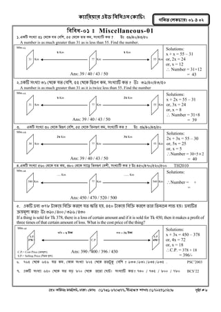 ক্যারযয়ায এইড রফর঳এ঳ কক্ার িং 
‡nW Awdmt dvg©‡MU, XvKv| †dvbt 01731 670377, bxj‡ÿZ kvLvt 01792510208 c„ôv # 8 
গরনত করক্ াযঃ ০১ ঑ ০২ 
wewea-01 t Miscellaneous-01 
1. GKwU msL¨v 31 †_‡K hZ †ewk, 55 †_‡K ZZ Kg, msL¨vwU KZ ? Dt 39/40/43/50 
A number is as much greater than 31 as is less than 55. Find the number. 
2. একটি সংখ্যা ৩১ থেরক মে থফক঱, ৫৫ থেরক কিগুণ কভ, সংখ্যাটি কে ? উঃ ৩৯/৪০/৪৩/৫০ 
A number is as much greater than 31 as it is twice less than 55. Find the number 
3. GKwU msL¨v 30 †_‡K wØ¸Y †ewk, 55 †_‡K wZb¸Y Kg, msL¨vwU KZ ? Dt 39/40/43/50 
4.GKwU msL¨v 560 †_‡K hZ Kg, 380 †_‡K mv‡o wZb¸Y †ekx, msL¨vwU KZ ? Dt 450/470/520/500 TH2010 
5. একটি দ্রফয ৩৭৮ টাকায় কফকি কযরর মে ক্ষকে হয়, ৪৫০ টাকায় কফকি কযরর োয কেনগুন রাব হয়। দ্রফযটিয 
িয়ভূরয কে? উঃ ৩৯০ / ৪০০ / ৩৯৬ / ৪৩০ 
If a thing is sold for Tk 378, there is a loss of certain amount and if it is sold for Tk 450, then it makes a profit of 
three times of that certain amount of loss. What is the cost price of the thing? 
6. ৭৬৫ কথলক ৬৫৬ মত কভ , ককান ঳ংখ্যা ৮২৫ কথলক ততটুকু কফন঱ ? ৯৩৩ / ৯৩২ / ৯৩৪ / ৯৩৫ . PSC’2003 
7. একটি ঳ংখ্যা ৬৫০ কথলক মত ফড় ৮২০ কথলক তলতা কোট। ঳ংখ্যাটি কত ? ৭৩০ / ৭৩৫ / ৮০০ / ৭৮০ BCS’22 
wewea-04 
..... Km ....... Km 
380 Km ?? Km 560 Km 
Ans: 450 / 470 / 520 / 500 
Solutions: 
Number = + 
= 
wewea-03 
2x Km 3x Km 
30 Km ?? Km 55 Km 
Ans: 39 / 40 / 43 / 50 
Solutions: 
2x + 3x = 55 – 30 
or, 5x = 25 
or, x = 5 
Number = 30+52 
= 40 
wewea-02 
x Km 2x Km 
31 Km ?? Km 55 Km 
Ans: 39 / 40 / 43 / 50 
Solutions: 
x + 2x = 55 – 31 
or, 3x = 24 
or, x = 8 
 Number = 31+8 
= 39 
wewea-01 
x Km x Km 
31 Km ?? Km 55 Km 
Ans: 39 / 40 / 43 / 50 
Solutions: 
x + x = 55 – 31 
or, 2x = 24 
or, x = 12 
 Number = 31+12 
= 43 
wewea-05 
¶wZ = x UvKv jvf = 3x UvKv 
S.P. S.P. 
378/= C.P 450/= 
C.P.= Cost Price (μqg~j¨) Ans: 390 / 400 / 396 / 430 
S.P.= Selling Price (weμq g~j¨) 
Solutions: 
x + 3x = 450 – 378 
or, 4x = 72 
or, x = 18 
C.P. = 378 + 18 
= 396/- 
 