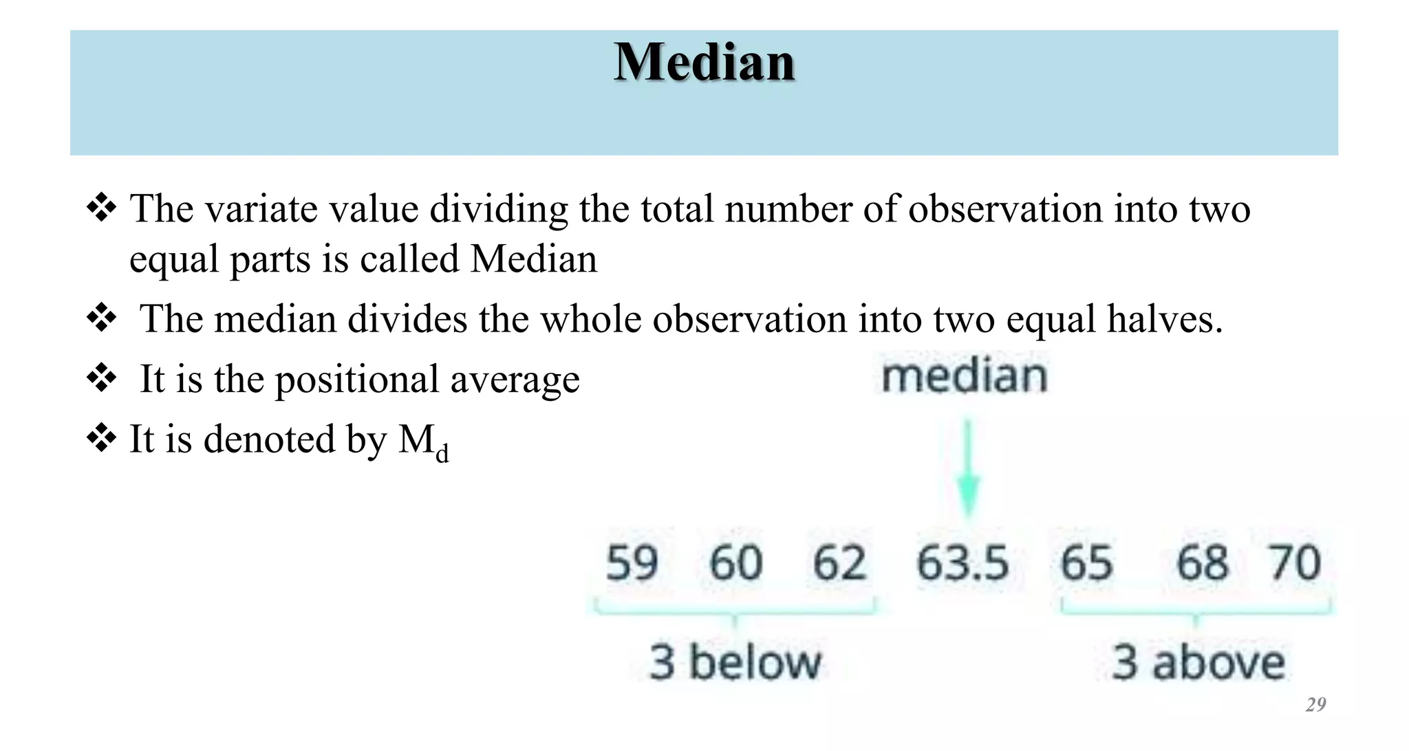 Median
 The variate value dividing the total number of observation into two
equal parts is called Median
 The median divides the whole observation into two equal halves.
 It is the positional average
 It is denoted by Md
29
 