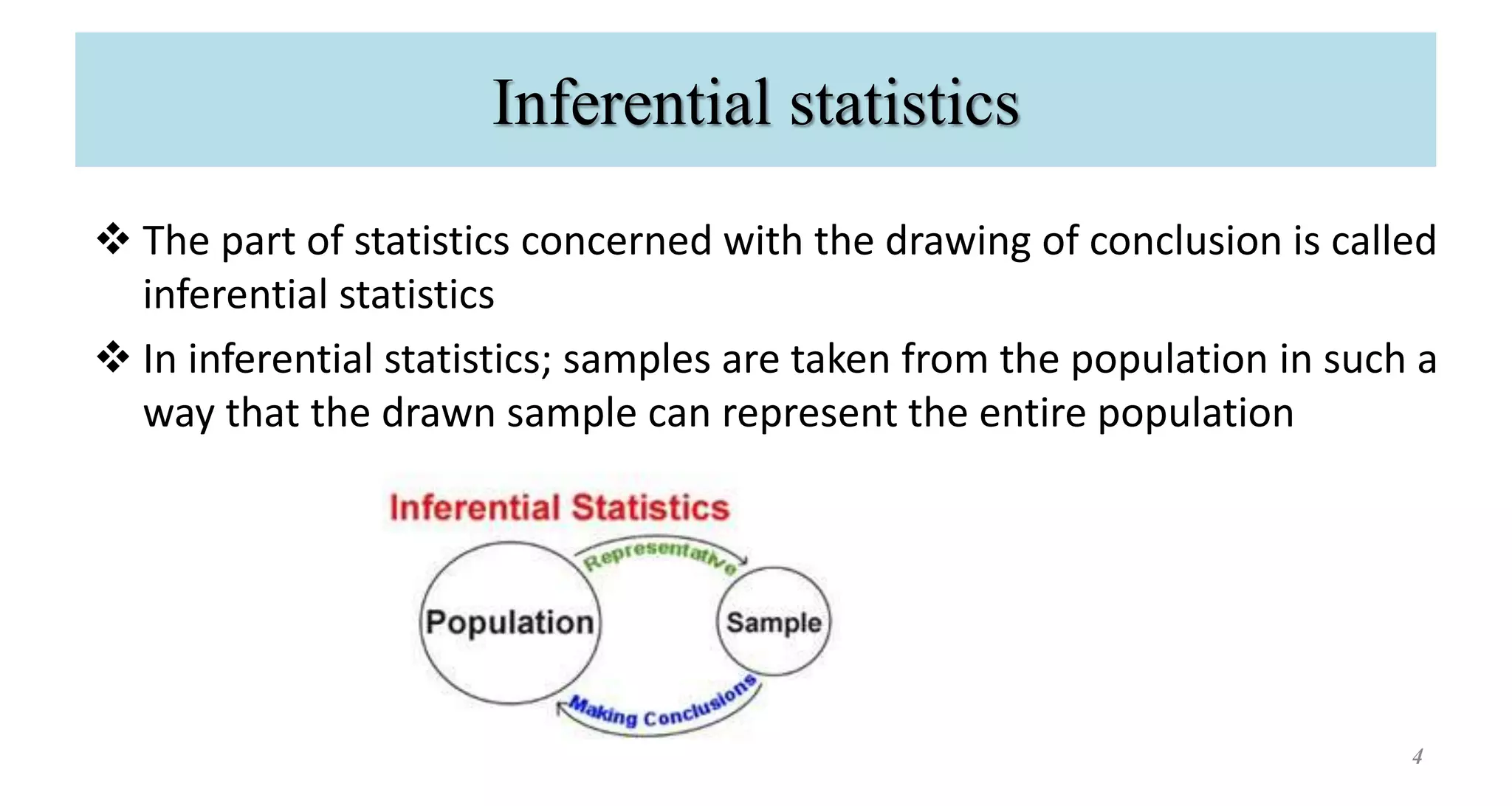 Inferential statistics
 The part of statistics concerned with the drawing of conclusion is called
inferential statistics
 In inferential statistics; samples are taken from the population in such a
way that the drawn sample can represent the entire population
4
 