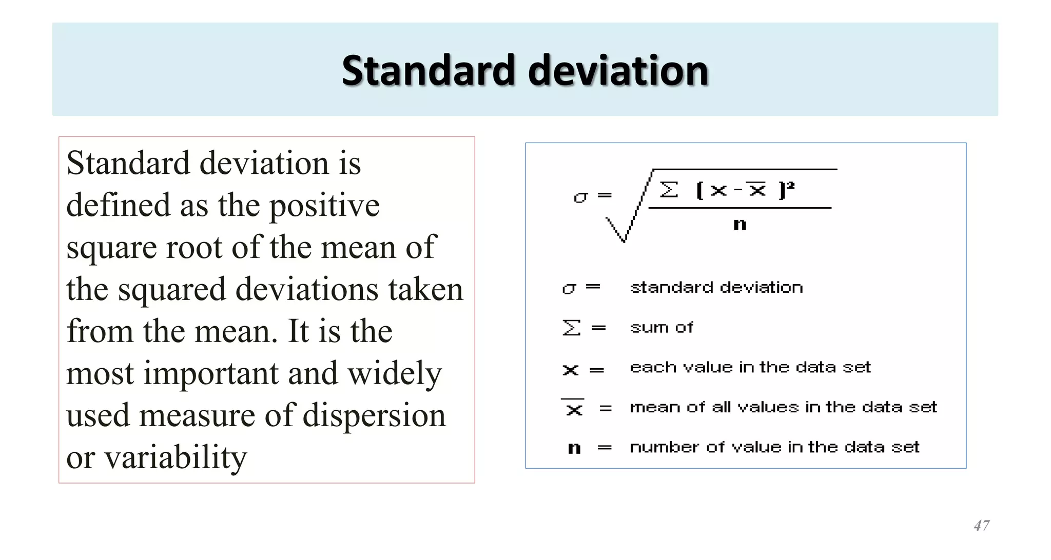 Standard deviation
47
Standard deviation is
defined as the positive
square root of the mean of
the squared deviations taken
from the mean. It is the
most important and widely
used measure of dispersion
or variability
 