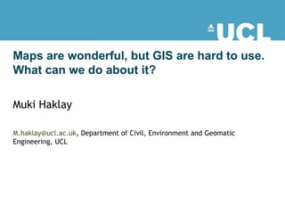 Maps are wonderful, but GIS are hard to use.
What can we do about it?
Muki Haklay
M.haklay@ucl.ac.uk, Department of Civil, Environment and Geomatic
Engineering, UCL
 
