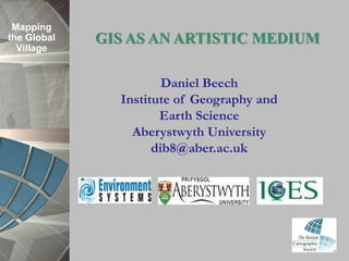 Mapping
the Global   GIS AS AN ARTISTIC MEDIUM
  Village


                       Daniel Beech
               Institute of Geography and
                      Earth Science
                 Aberystwyth University
                     dib8@aber.ac.uk
 