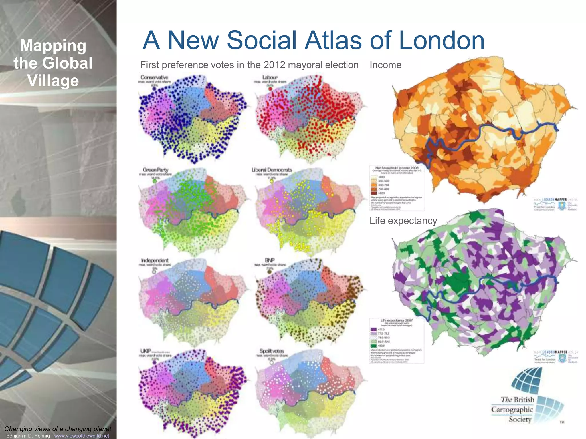 Mapping                                     A New Social Atlas of London
  the Global                                   First preference votes in the 2012 mayoral election   Income
    Village




                                                                                                     Life expectancy




Changing views of a changing planet
Benjamin D. Hennig - www.viewsoftheworld.net
 