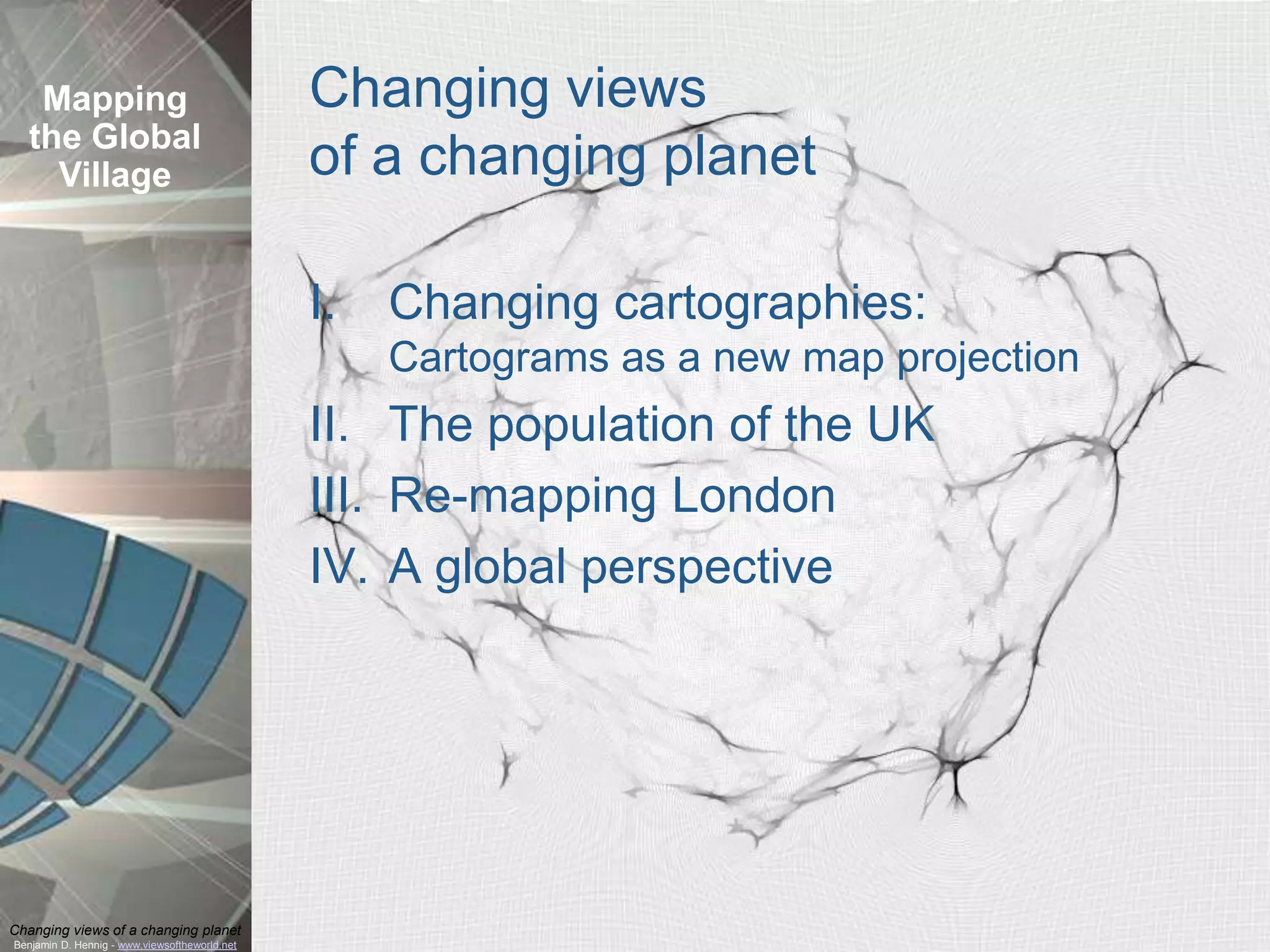Mapping                                     Changing views
  the Global
    Village                                    of a changing planet

                                               I.   Changing cartographies:
                                                    Cartograms as a new map projection
                                               II. The population of the UK
                                               III. Re-mapping London
                                               IV. A global perspective




Changing views of a changing planet
Benjamin D. Hennig - www.viewsoftheworld.net
 