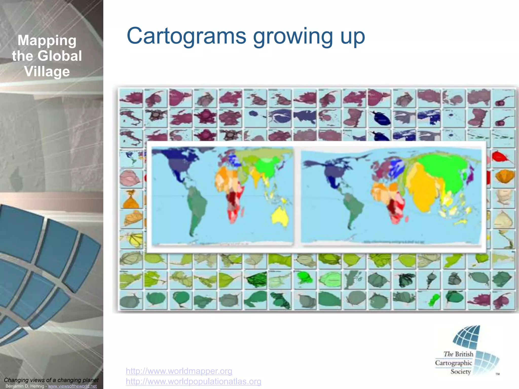 Mapping                                     Cartograms growing up
  the Global
    Village




                                               http://www.worldmapper.org
Changing views of a changing planet            http://www.worldpopulationatlas.org
Benjamin D. Hennig - www.viewsoftheworld.net
 