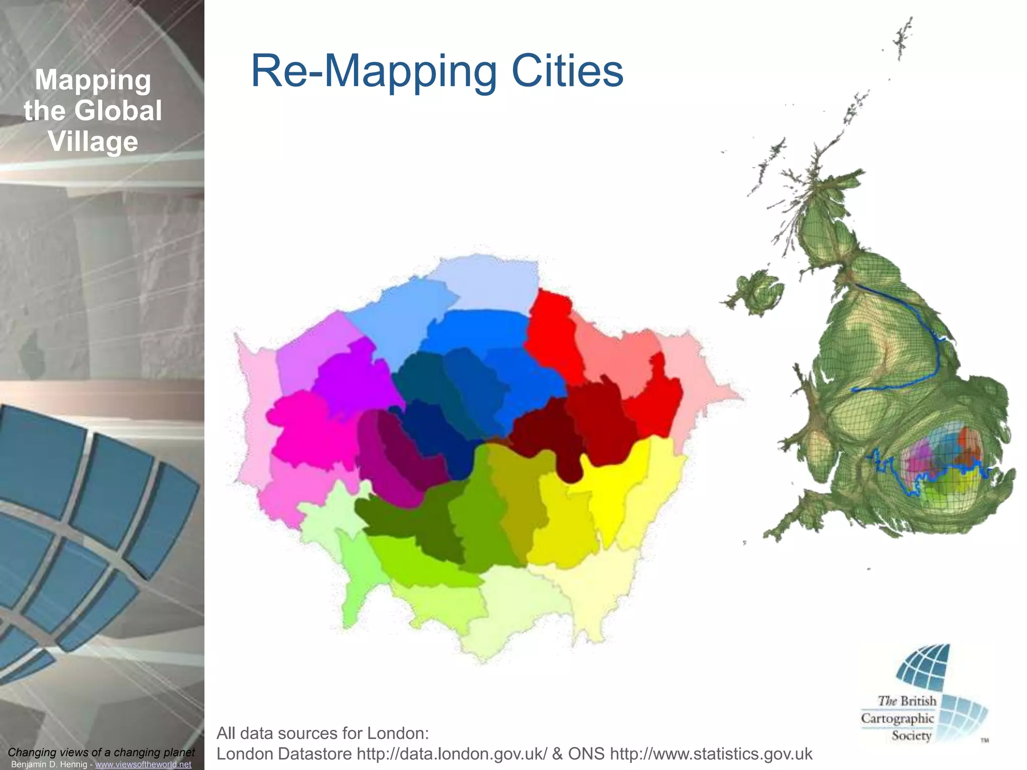 Mapping                                         Re-Mapping Cities
  the Global
    Village




                                               All data sources for London:
Changing views of a changing planet
Benjamin D. Hennig - www.viewsoftheworld.net
                                               London Datastore http://data.london.gov.uk/ & ONS http://www.statistics.gov.uk
 