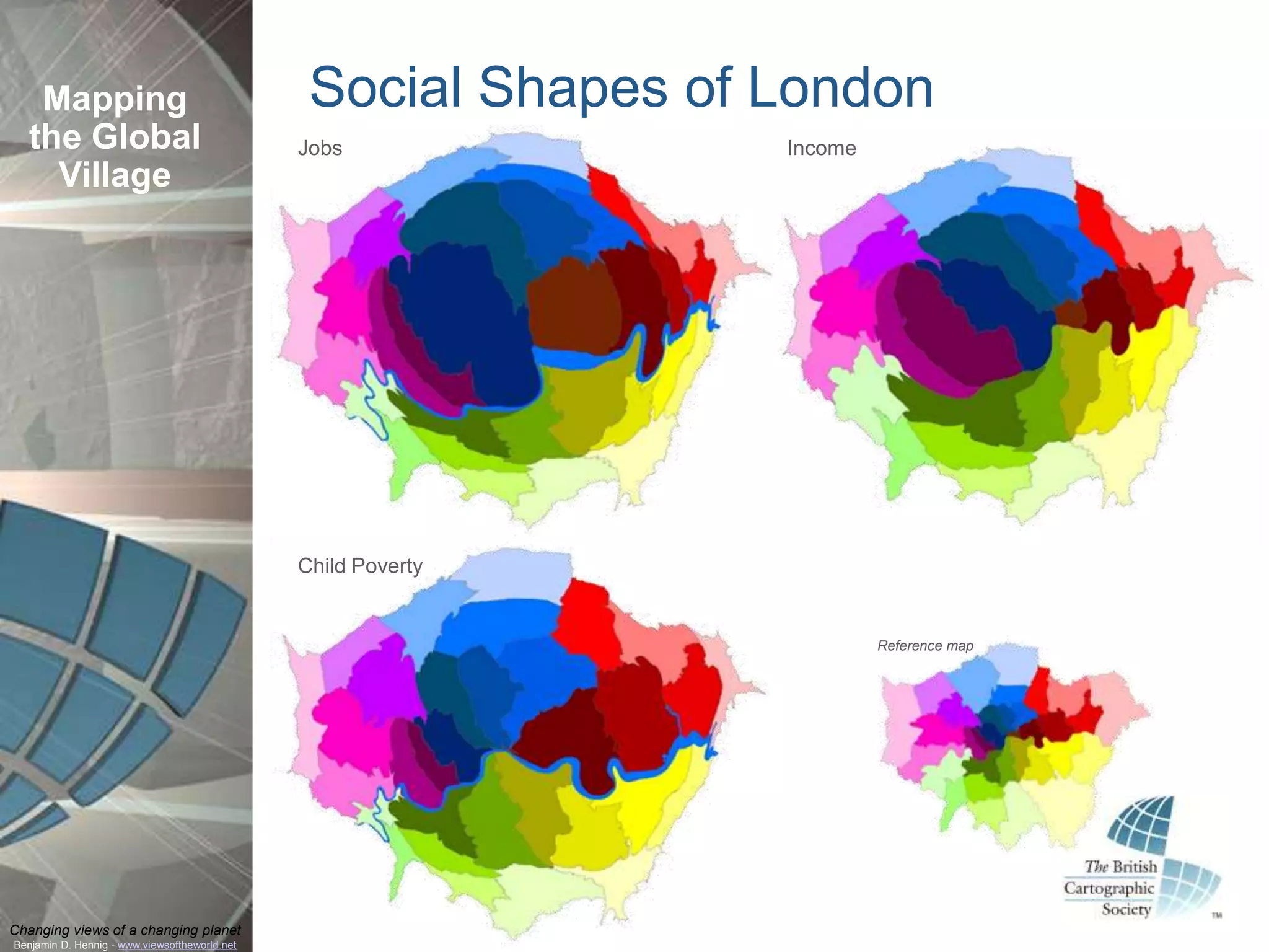 Mapping                                      Social Shapes of London
  the Global                                   Jobs              Income
    Village




                                               Child Poverty


                                                                          Reference map




Changing views of a changing planet
Benjamin D. Hennig - www.viewsoftheworld.net
 