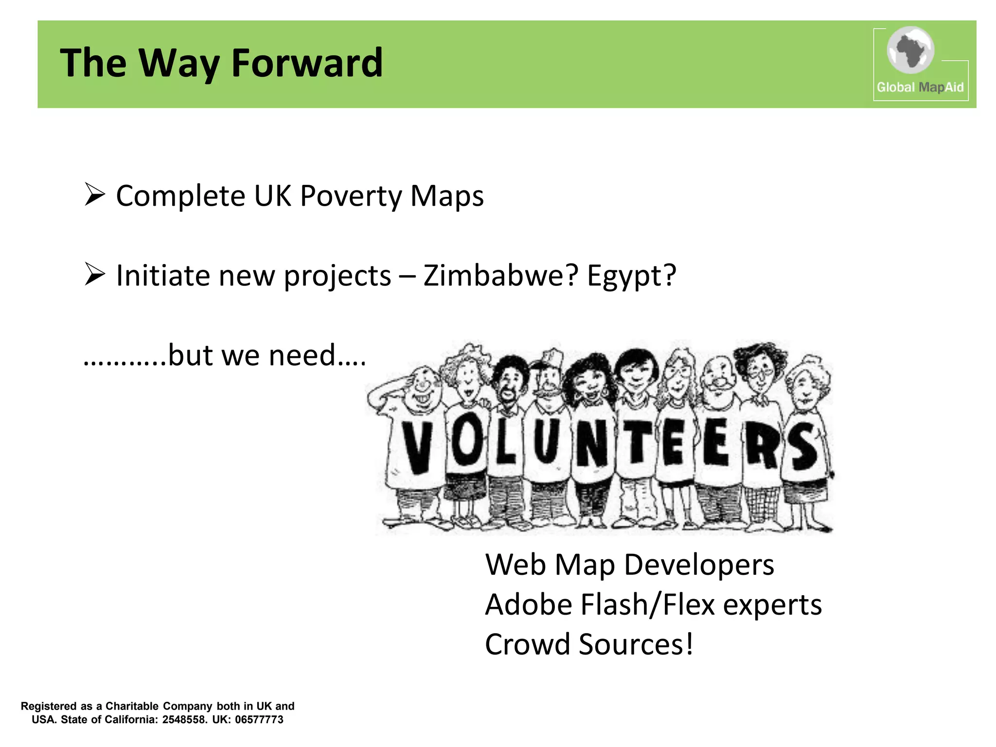The Way Forward

           Complete UK Poverty Maps

           Initiate new projects – Zimbabwe? Egypt?

          ………..but we need….




                                                    Web Map Developers
                                                    Adobe Flash/Flex experts
                                                    Crowd Sources!
Registered as a Charitable Company both in UK and
  USA. State of California: 2548558. UK: 06577773
 
