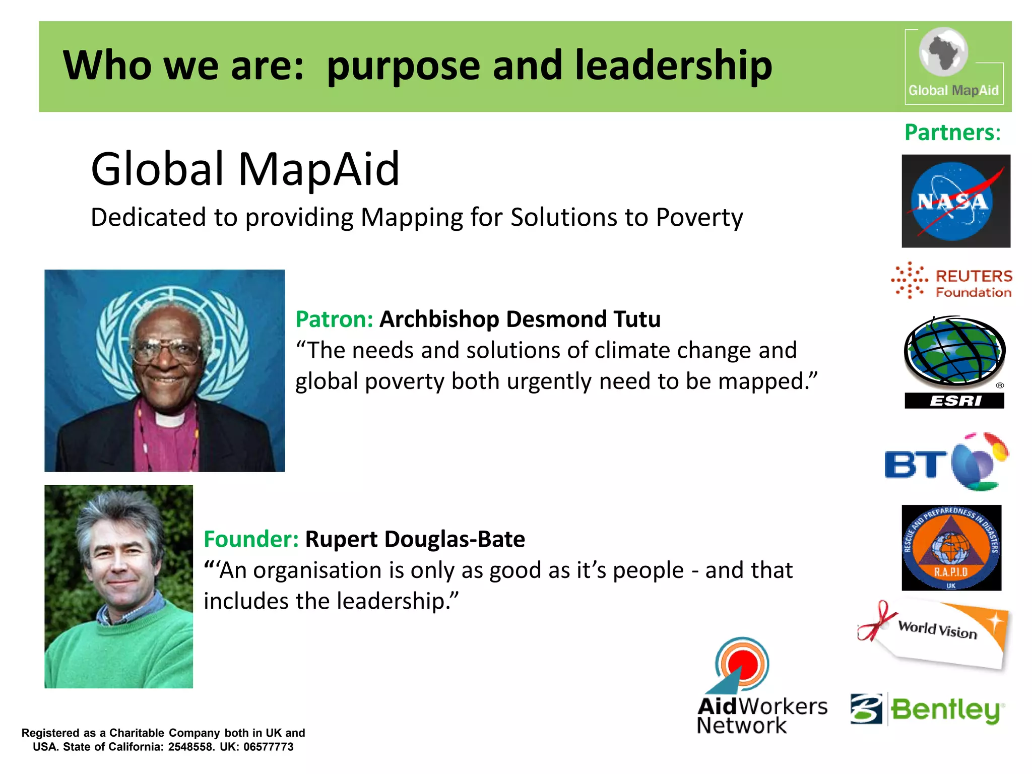 Who we are: purpose and leadership
                                                                                                  Partners:
           Global MapAid
           Dedicated to providing Mapping for Solutions to Poverty


                                               Patron: Archbishop Desmond Tutu
                                               “The needs and solutions of climate change and
                                               global poverty both urgently need to be mapped.”




                               Founder: Rupert Douglas-Bate
                               “‘An organisation is only as good as it’s people - and that
                               includes the leadership.”



Registered as a Charitable Company both in UK and
  USA. State of California: 2548558. UK: 06577773
 