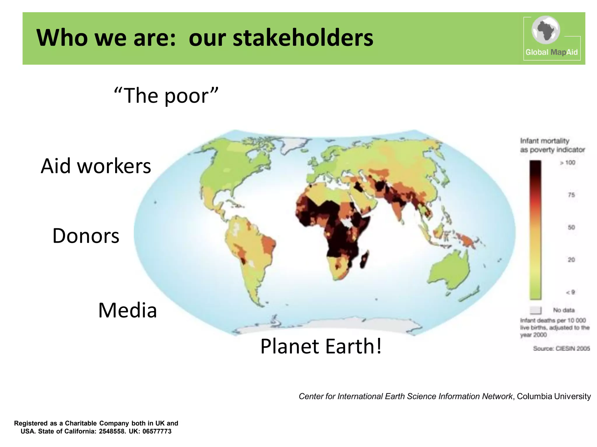 Who we are: our stakeholders

                             “The poor”


       Aid workers

           Donors


                        Media
                                                    Planet Earth!
                                                        Center for International Earth Science Information Network, Columbia University


Registered as a Charitable Company both in UK and
  USA. State of California: 2548558. UK: 06577773
 
