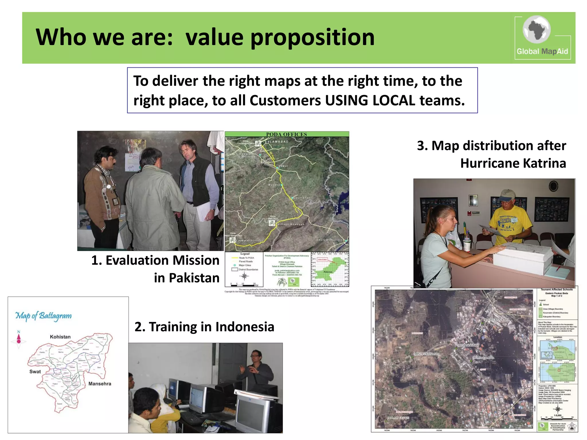 Who we are: value proposition
           To deliver the right maps at the right time, to the
           right place, to all Customers USING LOCAL teams.

                                                      3. Map distribution after
                                                            Hurricane Katrina




    1. Evaluation Mission
               in Pakistan


           2. Training in Indonesia
 