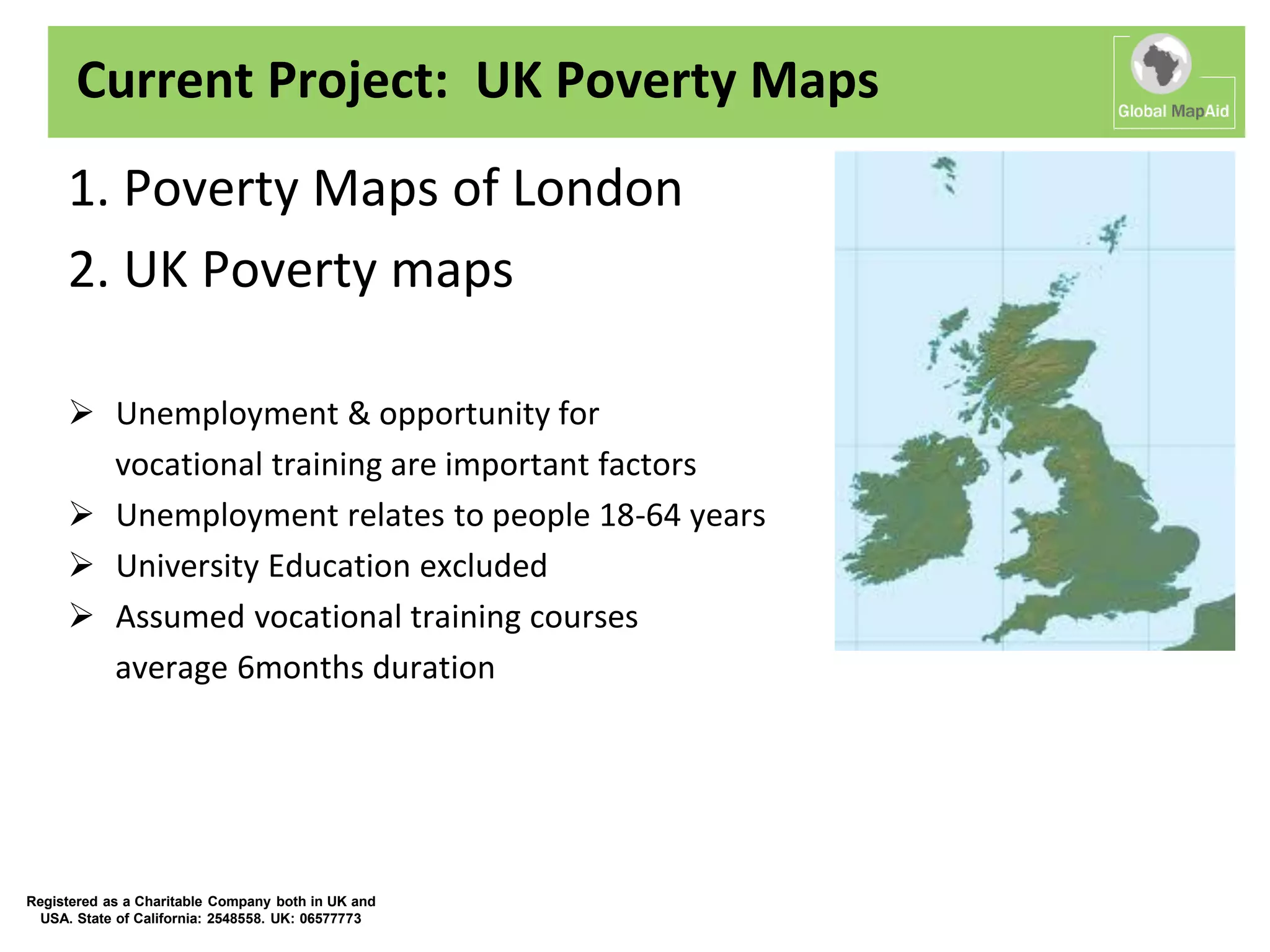 Current Project: UK Poverty Maps
     1. Poverty Maps of London
     2. UK Poverty maps

      Unemployment & opportunity for
       vocational training are important factors
      Unemployment relates to people 18-64 years
      University Education excluded
      Assumed vocational training courses
       average 6months duration




Registered as a Charitable Company both in UK and
  USA. State of California: 2548558. UK: 06577773
 