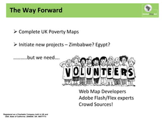 The Way Forward

           Complete UK Poverty Maps

           Initiate new projects – Zimbabwe? Egypt?

          ………..but we need….




                                                    Web Map Developers
                                                    Adobe Flash/Flex experts
                                                    Crowd Sources!
Registered as a Charitable Company both in UK and
  USA. State of California: 2548558. UK: 06577773
 