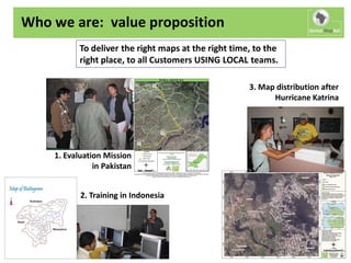 Who we are: value proposition
           To deliver the right maps at the right time, to the
           right place, to all Customers USING LOCAL teams.

                                                      3. Map distribution after
                                                            Hurricane Katrina




    1. Evaluation Mission
               in Pakistan


           2. Training in Indonesia
 