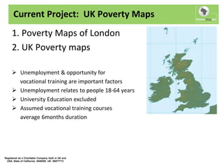 Current Project: UK Poverty Maps
     1. Poverty Maps of London
     2. UK Poverty maps

      Unemployment & opportunity for
       vocational training are important factors
      Unemployment relates to people 18-64 years
      University Education excluded
      Assumed vocational training courses
       average 6months duration




Registered as a Charitable Company both in UK and
  USA. State of California: 2548558. UK: 06577773
 