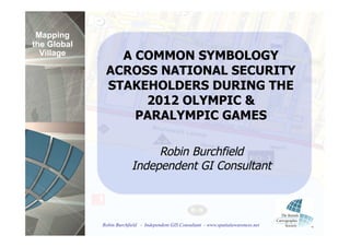 Mapping
the Global
  Village       A COMMON SYMBOLOGY
              ACROSS NATIONAL SECURITY
              STAKEHOLDERS DURING THE
                   2012 OLYMPIC &
                  PARALYMPIC GAMES

                               Robin Burchfield
                          Independent GI Consultant



             Robin Burchfield - Independent GIS Consultant - www.spatialawareness.net
 