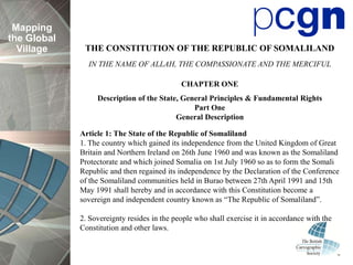 Mapping
the Global
  Village     THE CONSTITUTION OF THE REPUBLIC OF SOMALILAND
               IN THE NAME OF ALLAH, THE COMPASSIONATE AND THE MERCIFUL

                                             CHAPTER ONE
                  Description of the State, General Principles & Fundamental Rights
                                               Part One
                                          General Description

             Article 1: The State of the Republic of Somaliland
             1. The country which gained its independence from the United Kingdom of Great
             Britain and Northern Ireland on 26th June 1960 and was known as the Somaliland
             Protectorate and which joined Somalia on 1st July 1960 so as to form the Somali
             Republic and then regained its independence by the Declaration of the Conference
             of the Somaliland communities held in Burao between 27th April 1991 and 15th
             May 1991 shall hereby and in accordance with this Constitution become a
             sovereign and independent country known as “The Republic of Somaliland”.

             2. Sovereignty resides in the people who shall exercise it in accordance with the
             Constitution and other laws.
 
