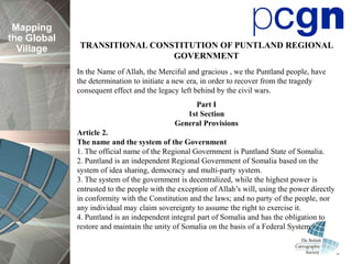 Mapping
the Global
  Village    TRANSITIONAL CONSTITUTION OF PUNTLAND REGIONAL
                              GOVERNMENT
             In the Name of Allah, the Merciful and gracious , we the Puntland people, have
             the determination to initiate a new era, in order to recover from the tragedy
             consequent effect and the legacy left behind by the civil wars.
                                                 Part I
                                               1st Section
                                            General Provisions
             Article 2.
             The name and the system of the Government
             1. The official name of the Regional Government is Puntland State of Somalia.
             2. Puntland is an independent Regional Government of Somalia based on the
             system of idea sharing, democracy and multi-party system.
             3. The system of the government is decentralized, while the highest power is
             entrusted to the people with the exception of Allah’s will, using the power directly
             in conformity with the Constitution and the laws; and no party of the people, nor
             any individual may claim sovereignty to assume the right to exercise it.
             4. Puntland is an independent integral part of Somalia and has the obligation to
             restore and maintain the unity of Somalia on the basis of a Federal System.
 