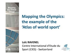 Mapping
the Global
  Village

             Mapping the Olympics: 
             the example of the 
             ‘Atlas of world sport’


             Loïc RAVENEL
             Centre International d’Etude du 
             Sport (CIES) ‐ Switzerland
 