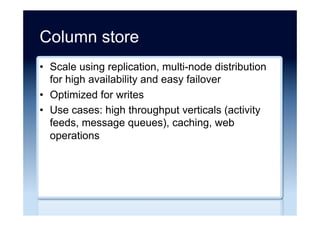 Key-Value store
•  Simplest NoSQL stores, provide low-latency
writes but single key/value access
•  Store data as a hash table of keys where every
key maps to an opaque binary object
•  Easily scale across many machines
•  Use-cases: applications that require massive
amounts of simple data (sensor, web
operations), applications that require rapidly
changing data (stock quotes), caching
 