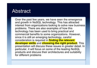 Abstract
Over the past few years, we have seen the emergence
and growth in NoSQL technology. This has attracted
interest from organizations looking to solve new business
problems. There are also examples of how this
technology has been used to bring practical and
commercial benefits to some organizations. However,
since it is still an emerging technology, careful
consideration is required in finding the relevant
developer skills and choosing the right product. This
presentation will discuss these issues in greater detail. In
particular, it will focus on some of the leading NoSQL
products and discuss their architectures and suitability
for different problems
 