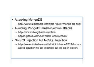 NoSQL injection testing
•  Attacking MongoDB
–  http://www.slideshare.net/cyber-punk/mongo-db-eng/
•  Avoiding MongoDB hash-injection attacks
–  http://cirw.in/blog/hash-injection
–  https://github.com/eoftedal/HashInjection/
•  No SQL injection but NoSQL Injection
–  http://www.slideshare.net/sth4ck/sthack-2013-florian-
agixid-gaultier-no-sql-injection-but-no-sql-injection/
 