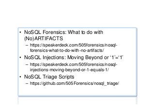 NoSQL forensics
•  NoSQL Forensics: What to do with
(No)ARTIFACTS
–  https://speakerdeck.com/505forensics/nosql-
forensics-what-to-do-with-no-artifacts/
•  NoSQL Injections: Moving Beyond or ‘1’=‘1’
–  https://speakerdeck.com/505forensics/nosql-
injections-moving-beyond-or-1-equals-1/
•  NoSQL Triage Scripts
–  https://github.com/505Forensics/nosql_triage/
 