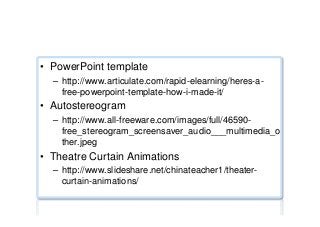 Miscellaneous ...
•  PowerPoint template
–  http://www.articulate.com/rapid-elearning/heres-a-
free-powerpoint-template-how-i-made-it/
•  Autostereogram
–  http://www.all-freeware.com/images/full/46590-
free_stereogram_screensaver_audio___multimedia_o
ther.jpeg
•  Theatre Curtain Animations
–  http://www.slideshare.net/chinateacher1/theater-
curtain-animations/
 