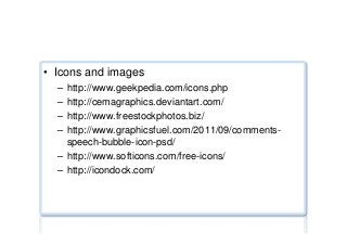 Miscellaneous ...
•  Icons and images
–  http://www.geekpedia.com/icons.php
–  http://cemagraphics.deviantart.com/
–  http://www.freestockphotos.biz/
–  http://www.graphicsfuel.com/2011/09/comments-
speech-bubble-icon-psd/
–  http://www.softicons.com/free-icons/
–  http://icondock.com/
 