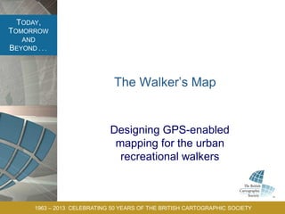 TODAY,
TOMORROW
AND
BEYOND . . .
1963 – 2013 CELEBRATING 50 YEARS OF THE BRITISH CARTOGRAPHIC SOCIETY
The Walker’s Map
Designing GPS-enabled
mapping for the urban
recreational walkers
 