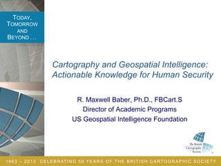 TODAY,
TOMORROW
AND
BEYOND . . .
1963 – 2013 CELEBRATING 50 YEARS OF THE BRITISH CARTOGRAPHIC SOCIETY
Cartography and Geospatial Intelligence:
Actionable Knowledge for Human Security
R. Maxwell Baber, Ph.D., FBCart.S
Director of Academic Programs
US Geospatial Intelligence Foundation
 