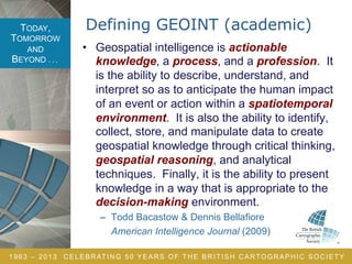 TODAY,
TOMORROW
AND
BEYOND . . .
1963 – 2013 CELEBRATING 50 YEARS OF THE BRITISH CARTOGRAPHIC SOCIETY
Defining GEOINT (academic)
•  Geospatial intelligence is actionable
knowledge, a process, and a profession. It
is the ability to describe, understand, and
interpret so as to anticipate the human impact
of an event or action within a spatiotemporal
environment. It is also the ability to identify,
collect, store, and manipulate data to create
geospatial knowledge through critical thinking,
geospatial reasoning, and analytical
techniques. Finally, it is the ability to present
knowledge in a way that is appropriate to the
decision-making environment.
–  Todd Bacastow & Dennis Bellafiore
American Intelligence Journal (2009)
 