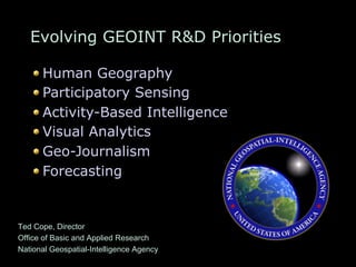 Evolving GEOINT R&D Priorities
" Human Geography
" Participatory Sensing
" Activity-Based Intelligence
" Visual Analytics
" Geo-Journalism
" Forecasting
Ted Cope, Director
Office of Basic and Applied Research
National Geospatial-Intelligence Agency
 