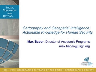 TODAY,
TOMORROW
AND
BEYOND . . .
1963 – 2013 CELEBRATING 50 YEARS OF THE BRITISH CARTOGRAPHIC SOCIETY
Max Baber, Director of Academic Programs
max.baber@usgif.org
Cartography and Geospatial Intelligence:
Actionable Knowledge for Human Security
 