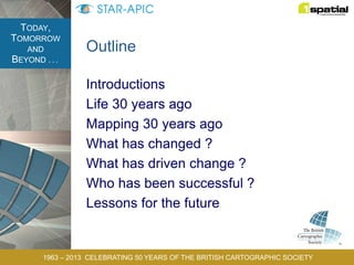 TODAY,
TOMORROW
AND
BEYOND . . .
1963 – 2013 CELEBRATING 50 YEARS OF THE BRITISH CARTOGRAPHIC SOCIETY
Outline
Introductions
Life 30 years ago
Mapping 30 years ago
What has changed ?
What has driven change ?
Who has been successful ?
Lessons for the future
 