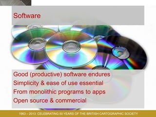TODAY,
TOMORROW
AND
BEYOND . . .
1963 – 2013 CELEBRATING 50 YEARS OF THE BRITISH CARTOGRAPHIC SOCIETY
Software
Good (productive) software endures
Simplicity & ease of use essential
From monolithic programs to apps
Open source & commercial
 
