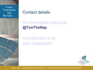 TODAY,
TOMORROW
AND
BEYOND . . .
1963 – 2013 CELEBRATING 50 YEARS OF THE BRITISH CARTOGRAPHIC SOCIETY
Contact details
tom.timms@star-apic.co.uk
@TomTheMap
www.star-apic.co.uk
www.1spatial.com
 