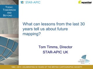 TODAY,
TOMORROW
AND
BEYOND . . .
1963 – 2013 CELEBRATING 50 YEARS OF THE BRITISH CARTOGRAPHIC SOCIETY
What can lessons from the last 30
years tell us about future
mapping?
Tom Timms, Director
STAR-APIC UK
 
