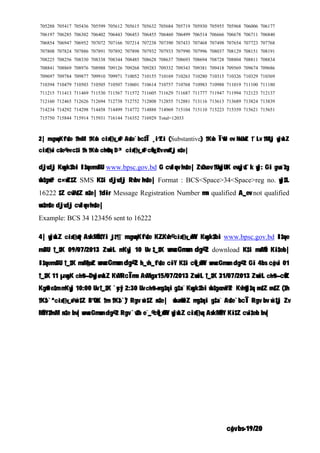 c„ôv bs-19/20
705288 705417 705436 705599 705612 705615 705632 705684 705719 705930 705955 705968 706006 706177
706197 706285 706302 706402 706443 706453 706455 706460 706499 706514 706666 706678 706711 706840
706854 706947 706952 707072 707166 707214 707238 707390 707433 707468 707498 707654 707723 707768
707808 707824 707886 707891 707892 707898 707932 707933 707990 707996 708037 708129 708151 708191
708225 708256 708330 708338 708344 708485 708628 708637 708693 708694 708728 708804 708811 708834
708841 708869 708976 708988 709126 709268 709283 709332 709343 709381 709418 709569 709674 709686
709697 709784 709877 709910 709971 710052 710155 710169 710263 710280 710315 710326 710329 710369
710394 710479 710503 710505 710507 710601 710614 710757 710768 710983 710988 711019 711100 711180
711215 711413 711469 711530 711567 711572 711605 711629 711687 711777 711947 711994 712123 712137
712160 712465 712626 712694 712738 712752 712808 712855 712881 713116 713613 713689 713824 713839
714234 714292 714298 714458 714499 714772 714888 714969 715104 715110 715223 715359 715621 715651
715750 715844 715914 715931 716144 716352 716929 Total=12033
2| mvgwqKfv‡e †hvM¨ †Kvb cix¶v_x©i Av‡e`bc‡Î ¸i“Zi (Substantive) †Kvb Î“wU ev NvUwZ †`Lv †M‡j wjwLZ
cix¶vi c~‡e© ev c‡i †h †Kvb ch©v‡q D³ cix¶v_x©i cÖvw_©Zv evwZj n‡e|
djvdj Kwgk‡bi I‡qemvBU www.bpsc.gov.bd G cvIqv hv‡e| ZvQvov †UwjUK evsjv‡`k wj: Gi gva¨‡g
wb‡gœv³ c×wZ‡Z SMS K‡i djvdj Rvbv hv‡e| Format : BCS<Space>34<Space>reg no. wj‡L
16222 ‡Z cvVv‡Z n‡e| †dir Message Registration Number mn qualified A_ev not qualified
wn‡m‡e djvdj cvIqv hv‡e|
Example: BCS 34 123456 sent to 16222
4| wjwLZ cix¶v©q AskMÖn‡Yi j‡¶¨ mvgwqKfv‡e K…ZKvh© cix¶v_x©MY Kwgk‡bi www.bpsc.gov.bd I‡qe
mvBU †_‡K 09/07/2013 ZvwiL mKvj 10 Uv ‡_‡K wewcGmwm dg©-2 download K‡i msMÖn Ki‡eb|
I‡qemvBU †_‡K msM„nxZ wewcGmwm dg©-2 h_vh_fv‡e c~iY K‡i cÖv_x©MY wewcGmwm dg©-2 Gi 4bs c„ôvi 01
†_‡K 11 µwgK ch©š— DwjøwLZ KvMRcÎmn AvMvgx 15/07/2013 ZvwiL †_‡K 31/07/2013 ZvwiL ch©š— cÖwZ
Kg©w`e‡m mKvj 10:00 Uv †_‡K `ycyi 2:30 Uv ch©š— mg‡qi g‡a¨ Kwgk‡bi wb‡gœ ewY©Z Kvh©vj‡q nv‡Z nv‡Z (‡h
†K‡›`ª cix¶v_x© w`‡Z B”QzK †m †K‡›`ª) Rgv w`‡Z n‡e| wba©vwiZ mg‡qi g‡a¨ Av‡e`bcÎ Rgv bv w`‡j Zv
MÖnY‡hvM¨ n‡e bv| wewcGmwm dg©-2 Rgv `v‡b e¨_© cÖv_x©MY wjwLZ cix¶vq AskMÖnY Ki‡Z cvi‡eb bv|
 