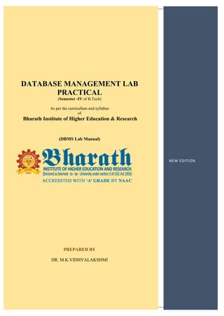 1
NEW EDITION
DATABASE MANAGEMENT LAB
PRACTICAL
(Semester -IV of B.Tech)
As per the curricullam and syllabus
of
Bharath Institute of Higher Education & Research
(DBMS Lab Manual)
PREPARED BY
DR. M.K.VIDHYALAKSHMI
 