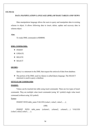14
EX.NO:1b
DATA MANIPULATION LANGUAGE (DML) OF BASE TABLES AND VIEWS
Data manipulation language allows the users to query and manipulate data in existing
schema in object. It allows following data to insert, delete, update and recovery data in
schema object.
Aim:
To study DML commands in RDBMS.
DML COMMANDS:
❖ INSERT
❖ UPDATE
❖ DELETE
❖ SELECT
QUERY:
Query is a statement in the DML that request the retrieval of data from database.
❖ The portion of the DML used in a Query is called Query language. The SELECT
statement is used to query a database
SYNTAX OF COMMANDS
INSERT:
Values can be inserted into table using insert commands. There are two types of insert
commands. They are multiple value insert commands (using ‘&’ symbol) single value insert
command (without using ‘&’symbol)
Syntax:
INSERT INTO table_name VALUES (value1, value2, value3,…..);
(OR)
INSERT INTO table_name (column1, column2, column3,….) VALUES
(value1,value2,value3,…..);
 