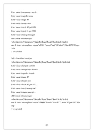 22
Enter value for empname: suresh
Enter value for gender: male
Enter value for age: 40
Enter value for dept: sales
Enter value for dob: 12-jul-1970
Enter value for doj: 01-apr-1996
Enter value for desig: manager
old 1: insert into employee
values('&empid','&empname','&gender',&age,'&dept','&dob','&doj','&desi
new 1: insert into employee values('sal9001','suresh','male',40,'sales','12-jul-1970','01-apr-
1996
1 row created.
SQL> insert into employee
values('&empid','&empname','&gender',&age,'&dept','&dob','&doj','&desig');
Enter value for empid: sal9006
Enter value for empname: sharmila
Enter value for gender: female
Enter value for age: 27
Enter value for dept: sales
Enter value for dob: 12-jan-1983
Enter value for doj: 09-aug-2007
Enter value for desig: executive
old 1: insert into employee
values('&empid','&empname','&gender',&age,'&dept','&dob','&doj','&desi
new 1: insert into employee values('sal9006','sharmila','female',27,'sales','12-jan-1983','09-
aug-
1 row created.
 