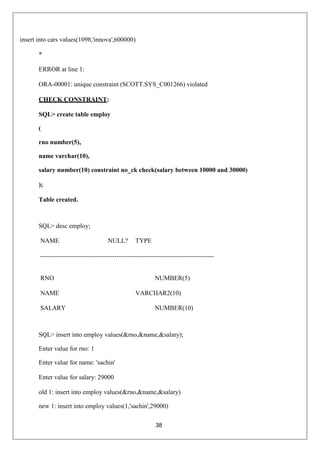38
insert into cars values(1098,'innova',600000)
*
ERROR at line 1:
ORA-00001: unique constraint (SCOTT.SYS_C001266) violated
CHECK CONSTRAINT:
SQL> create table employ
(
rno number(5),
name varchar(10),
salary number(10) constraint no_ck check(salary between 10000 and 30000)
);
Table created.
SQL> desc employ;
NAME NULL? TYPE
RNO NUMBER(5)
NAME VARCHAR2(10)
SALARY NUMBER(10)
SQL> insert into employ values(&rno,&name,&salary);
Enter value for rno: 1
Enter value for name: 'sachin'
Enter value for salary: 29000
old 1: insert into employ values(&rno,&name,&salary)
new 1: insert into employ values(1,'sachin',29000)
 